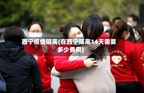西宁疫情隔离(在西宁隔离14天需要多少费用)-第1张图片