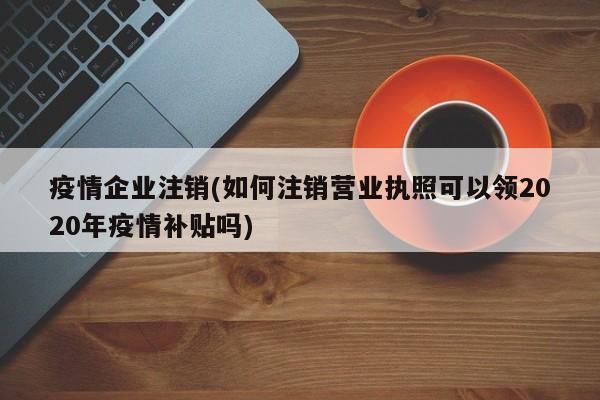疫情企业注销(如何注销营业执照可以领2020年疫情补贴吗)