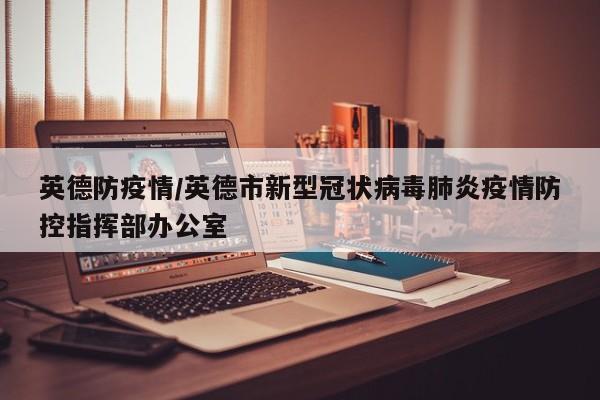 英德防疫情/英德市新型冠状病毒肺炎疫情防控指挥部办公室